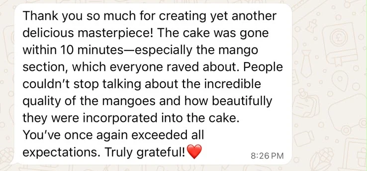 Thank you so much for creating yet another delicious masterpiece! The cake was gone within 10 minutes—especially the mango section, which everyone raved about. People couldn't stop talking about the incredible quality of the mangoes and how beautifully they were incorporated into the cake. You've once again exceeded all expectations. Truly grateful!
