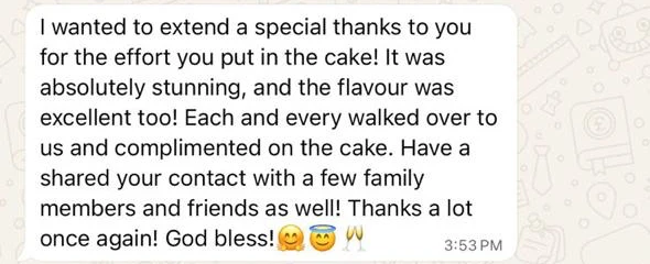 I wanted to extend a special thanks to you for the effort you put in the cake! It was absolutely stunning, and the flavour was excellent too! Each and every walked over to us and complimented on the cake. Have a shared your contact with a few family members and friends as well! Thanks a lot once again! God bless!